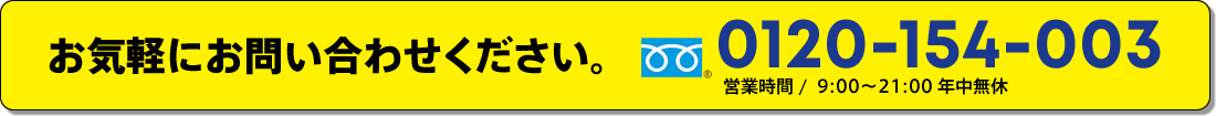 お気軽にお問い合わせください。0120-154-003営業時間 /  9:00～21:00 年中無休