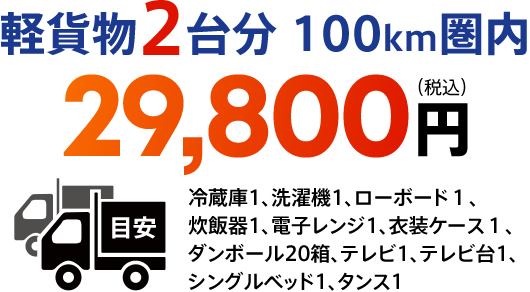 軽貨物2台分 100km圏内　29,800円（税込）　目安冷蔵庫1、洗濯機1、ローボード１、炊飯器1、電子レンジ1、衣装ケース１、ダンボール20箱、テレビ1、テレビ台1、シングルベッド1、タンス1