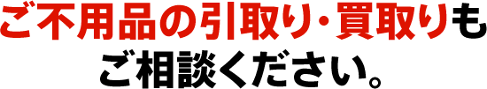 ご不用品の引取り・買取りもご相談ください。